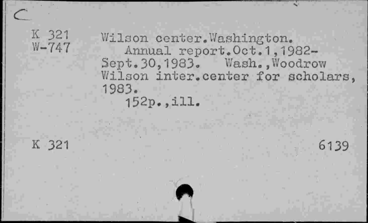 ﻿K 321 W-747	Wilson center.Washington. Annual report.Oct.1,1982- Sept.30,1983. Wash.,Woodrow Wilson inter.center for scholars, 1983. I52p.,ill.
K 321	6139